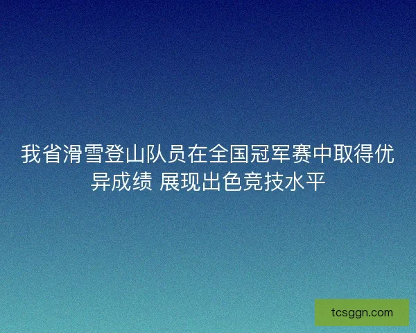 我省滑雪登山队员在全国冠军赛中取得优异成绩 展现出色竞技水平