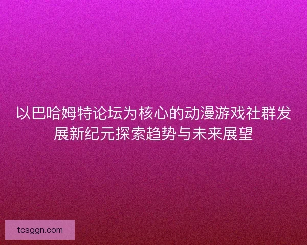 以巴哈姆特论坛为核心的动漫游戏社群发展新纪元探索趋势与未来展望