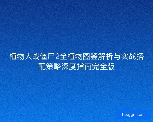植物大战僵尸2全植物图鉴解析与实战搭配策略深度指南完全版