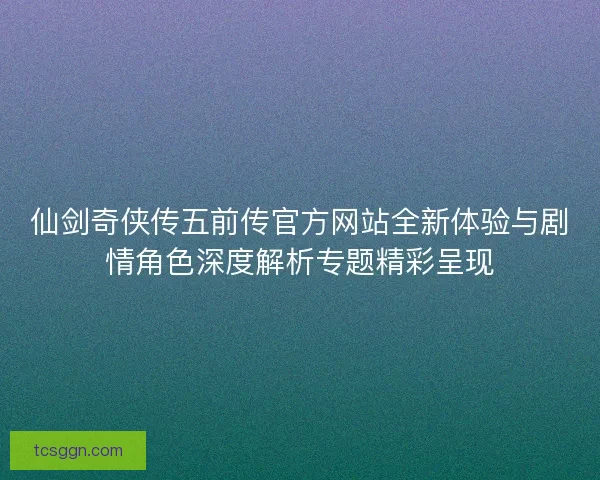仙剑奇侠传五前传官方网站全新体验与剧情角色深度解析专题精彩呈现