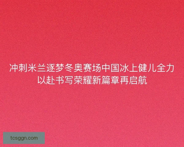 冲刺米兰逐梦冬奥赛场中国冰上健儿全力以赴书写荣耀新篇章再启航