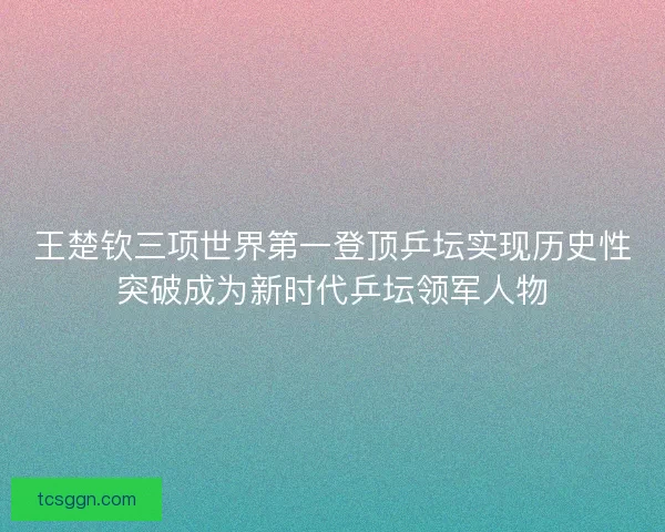 王楚钦三项世界第一登顶乒坛实现历史性突破成为新时代乒坛领军人物