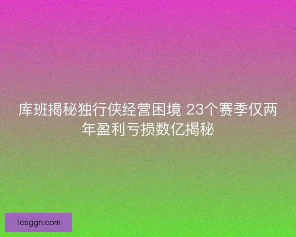 库班揭秘独行侠经营困境 23个赛季仅两年盈利亏损数亿揭秘