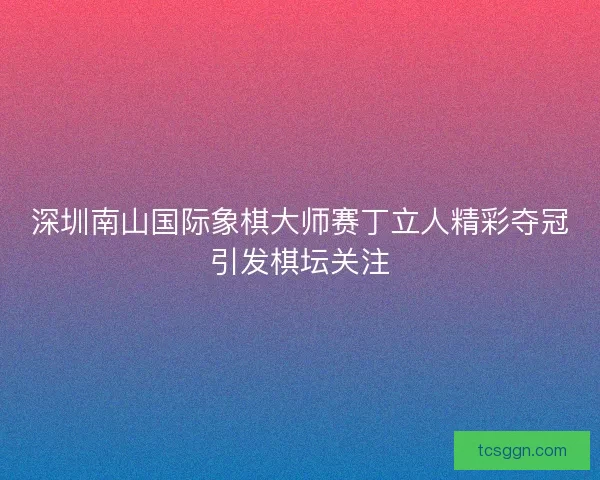 深圳南山国际象棋大师赛丁立人精彩夺冠引发棋坛关注