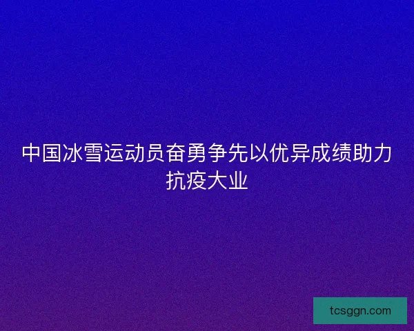 中国冰雪运动员奋勇争先以优异成绩助力抗疫大业
