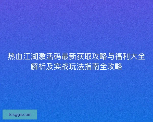 热血江湖激活码最新获取攻略与福利大全解析及实战玩法指南全攻略 热血江湖激活码最新获取攻略与福利大全解析及实战玩法指南全攻略