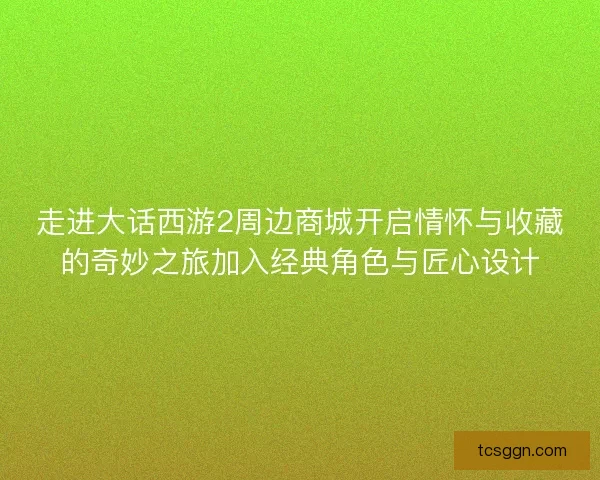 走进大话西游2周边商城开启情怀与收藏的奇妙之旅加入经典角色与匠心设计