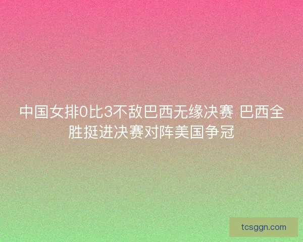 中国女排0比3不敌巴西无缘决赛 巴西全胜挺进决赛对阵美国争冠