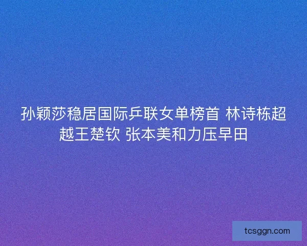 孙颖莎稳居国际乒联女单榜首 林诗栋超越王楚钦 张本美和力压早田 孙颖莎稳居国际乒联女单榜首 林诗栋超越王楚钦 张本美和力压早田