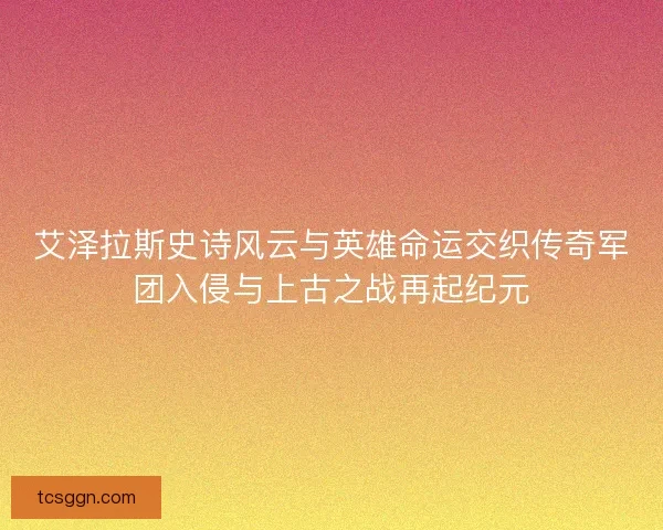 艾泽拉斯史诗风云与英雄命运交织传奇军团入侵与上古之战再起纪元 艾泽拉斯史诗风云与英雄命运交织传奇军团入侵与上古之战再起纪元