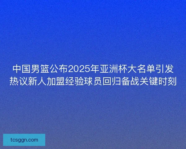 中国男篮公布2025年亚洲杯大名单引发热议新人加盟经验球员回归备战关键时刻