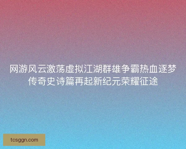 网游风云激荡虚拟江湖群雄争霸热血逐梦传奇史诗篇再起新纪元荣耀征途 网游风云激荡虚拟江湖群雄争霸热血逐梦传奇史诗篇再起新纪元荣耀征途