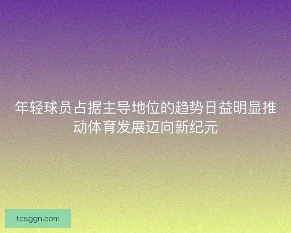年轻球员占据主导地位的趋势日益明显推动体育发展迈向新纪元
