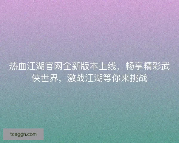热血江湖官网全新版本上线,畅享精彩武侠世界,激战江湖等你来挑战 热血江湖官网全新版本上线,畅享精彩武侠世界,激战江湖等你来挑战