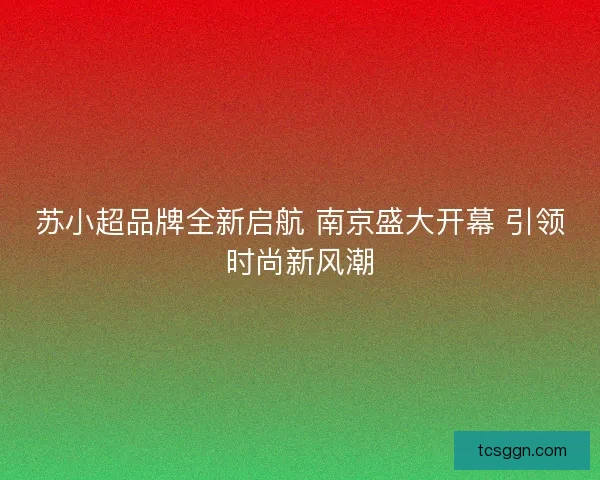 苏小超品牌全新启航 南京盛大开幕 引领时尚新风潮 苏小超品牌全新启航 南京盛大开幕 引领时尚新风潮