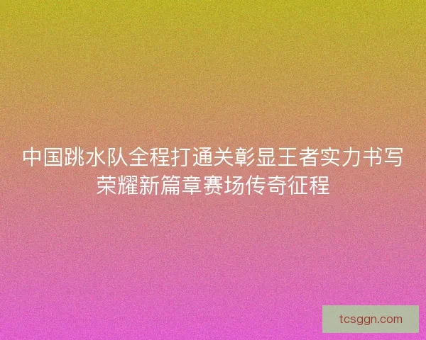 中国跳水队全程打通关彰显王者实力书写荣耀新篇章赛场传奇征程