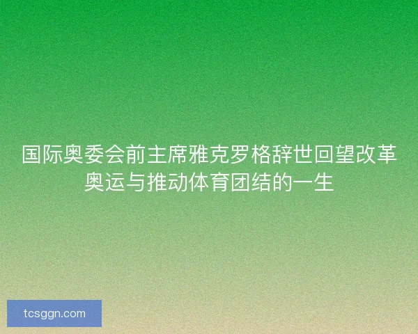 国际奥委会前主席雅克罗格辞世回望改革奥运与推动体育团结的一生