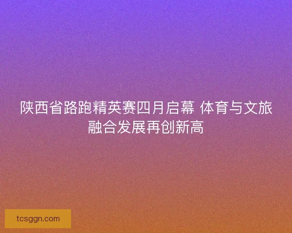 陕西省路跑精英赛四月启幕 体育与文旅融合发展再创新高 陕西省路跑精英赛四月启幕 体育与文旅融合发展再创新高