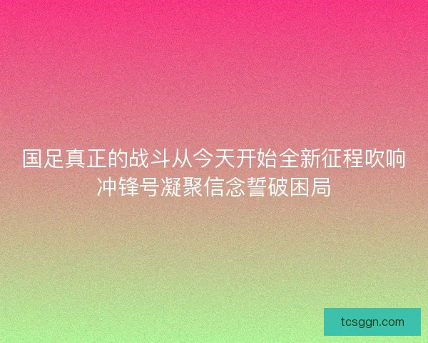 国足真正的战斗从今天开始全新征程吹响冲锋号凝聚信念誓破困局