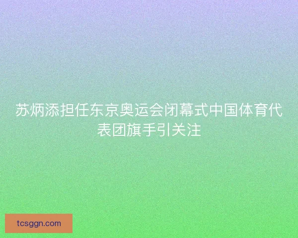 苏炳添担任东京奥运会闭幕式中国体育代表团旗手引关注