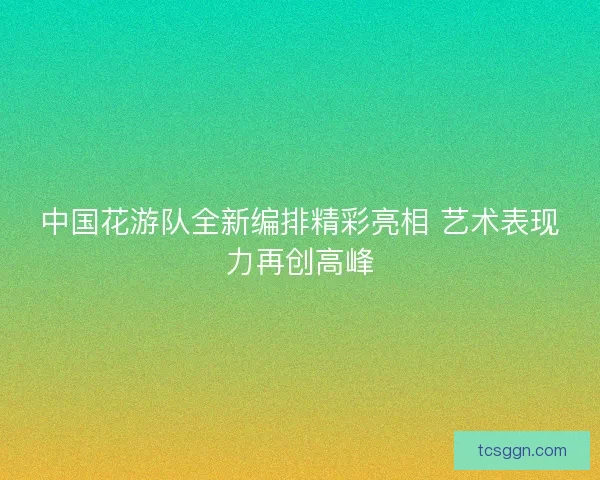 中国花游队全新编排精彩亮相 艺术表现力再创高峰