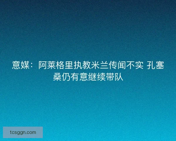 意媒:阿莱格里执教米兰传闻不实 孔塞桑仍有意继续带队 意媒:阿莱格里执教米兰传闻不实 孔塞桑仍有意继续带队