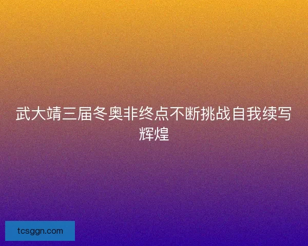 武大靖三届冬奥非终点不断挑战自我续写辉煌 武大靖三届冬奥非终点不断挑战自我续写辉煌